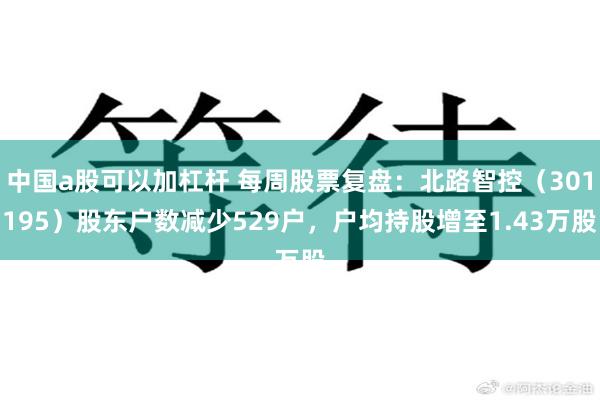 中国a股可以加杠杆 每周股票复盘：北路智控（301195）股东户数减少529户，户均持股增至1.43万股