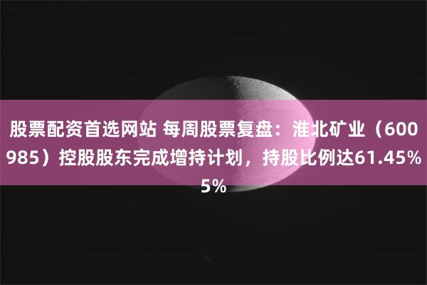 股票配资首选网站 每周股票复盘：淮北矿业（600985）控股股东完成增持计划，持股比例达61.45%