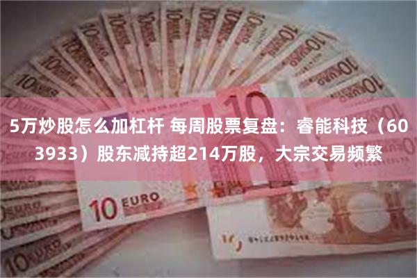 5万炒股怎么加杠杆 每周股票复盘：睿能科技（603933）股东减持超214万股，大宗交易频繁
