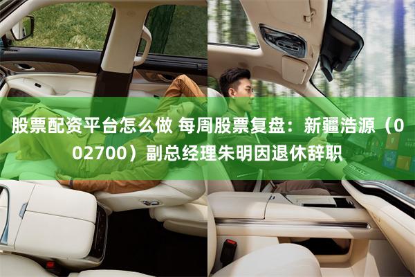 股票配资平台怎么做 每周股票复盘：新疆浩源（002700）副总经理朱明因退休辞职