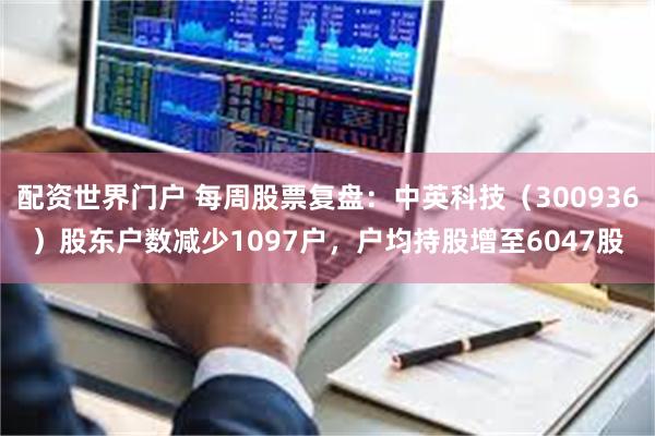 配资世界门户 每周股票复盘：中英科技（300936）股东户数减少1097户，户均持股增至6047股