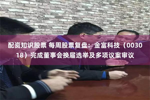 配资知识股票 每周股票复盘：金富科技（003018）完成董事会换届选举及多项议案审议