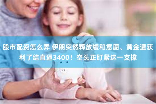 股市配资怎么弄 伊朗突然释放缓和意愿、黄金遭获利了结直逼3400！空头正盯紧这一支撑