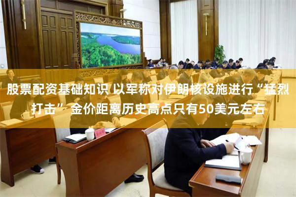 股票配资基础知识 以军称对伊朗核设施进行“猛烈打击” 金价距离历史高点只有50美元左右
