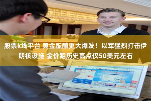 股票k线平台 黄金酝酿更大爆发！以军猛烈打击伊朗核设施 金价距历史高点仅50美元左右
