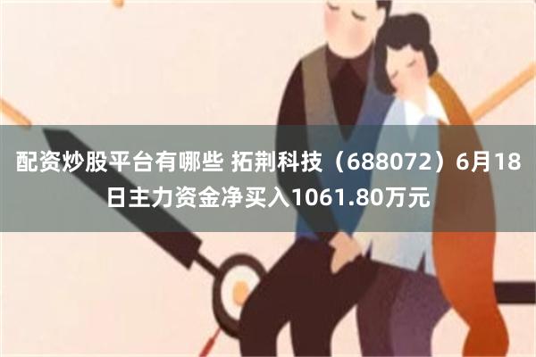 配资炒股平台有哪些 拓荆科技（688072）6月18日主力资金净买入1061.80万元