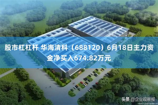 股市杠杠杆 华海清科（688120）6月18日主力资金净买入674.82万元