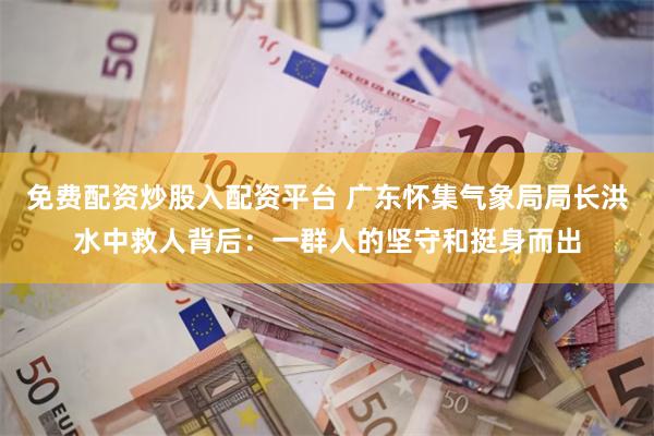 免费配资炒股入配资平台 广东怀集气象局局长洪水中救人背后：一群人的坚守和挺身而出