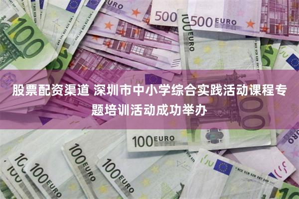 股票配资渠道 深圳市中小学综合实践活动课程专题培训活动成功举办