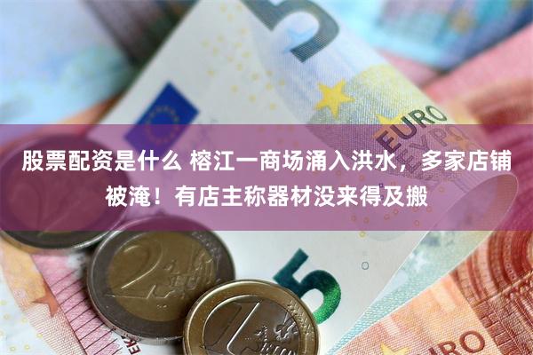 股票配资是什么 榕江一商场涌入洪水，多家店铺被淹！有店主称器材没来得及搬