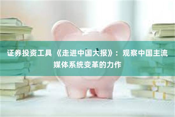 证券投资工具 《走进中国大报》：观察中国主流媒体系统变革的力作