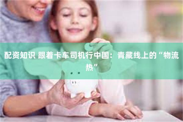 配资知识 跟着卡车司机行中国：青藏线上的“物流热”