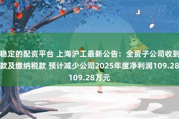 稳定的配资平台 上海沪工最新公告：全资子公司收到退税款及缴纳税款 预计减少公司2025年度净利润109.28万元