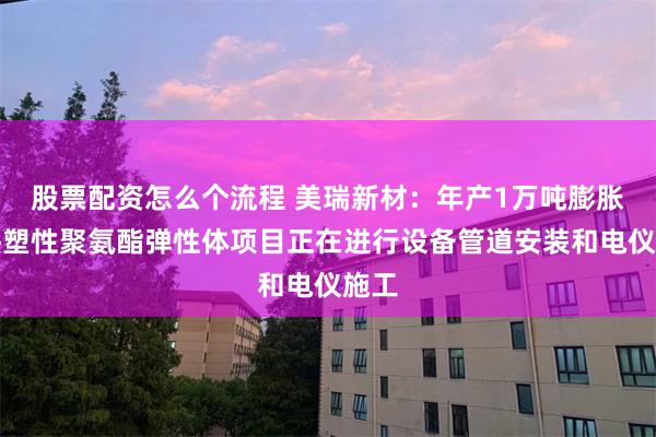 股票配资怎么个流程 美瑞新材：年产1万吨膨胀型热塑性聚氨酯弹性体项目正在进行设备管道安装和电仪施工