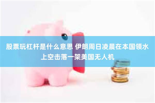 股票玩杠杆是什么意思 伊朗周日凌晨在本国领水上空击落一架美国无人机