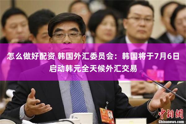 怎么做好配资 韩国外汇委员会：韩国将于7月6日启动韩元全天候外汇交易