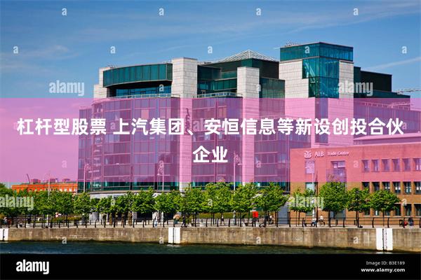 杠杆型股票 上汽集团、安恒信息等新设创投合伙企业