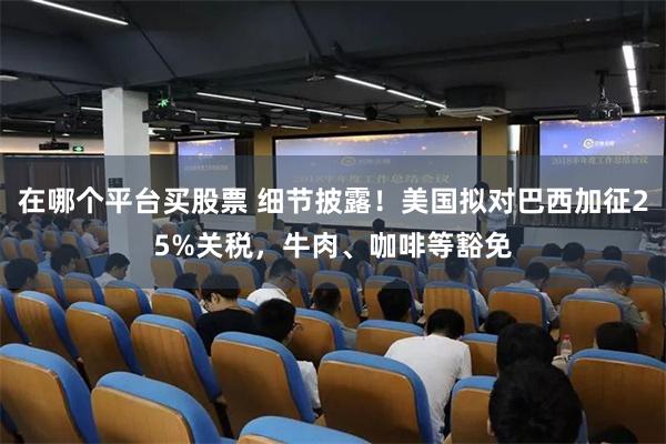 在哪个平台买股票 细节披露！美国拟对巴西加征25%关税，牛肉、咖啡等豁免