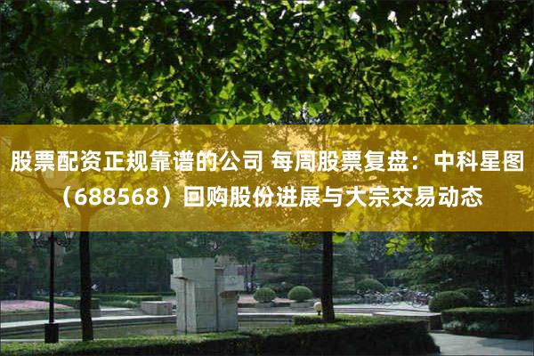 股票配资正规靠谱的公司 每周股票复盘：中科星图（688568）回购股份进展与大宗交易动态