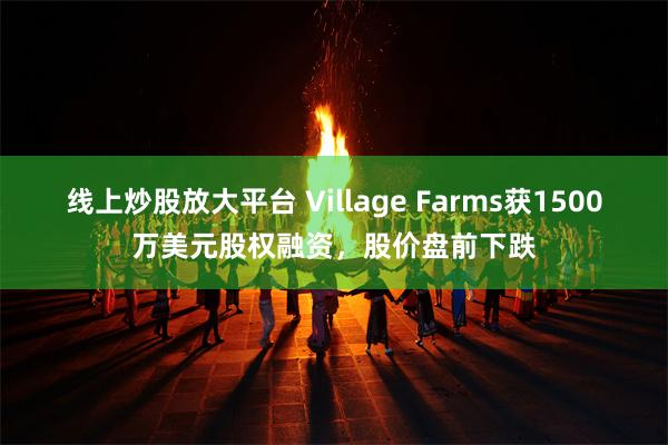 线上炒股放大平台 Village Farms获1500万美元股权融资，股价盘前下跌
