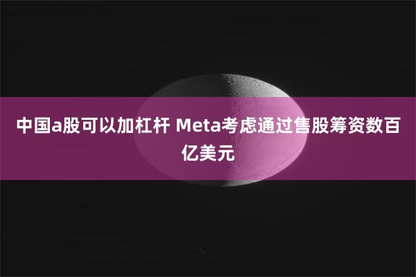 中国a股可以加杠杆 Meta考虑通过售股筹资数百亿美元