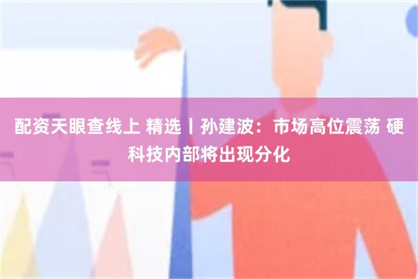 配资天眼查线上 精选丨孙建波:市场高位震荡 硬科技内部将出现分化