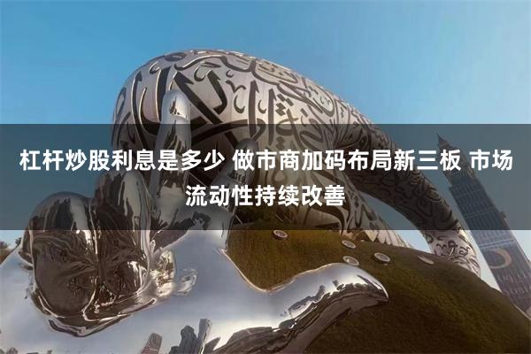 杠杆炒股利息是多少 做市商加码布局新三板 市场流动性持续改善