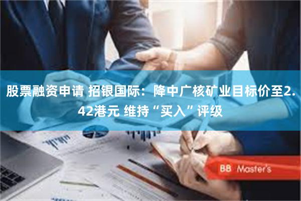 股票融资申请 招银国际：降中广核矿业目标价至2.42港元 维持“买入”评级