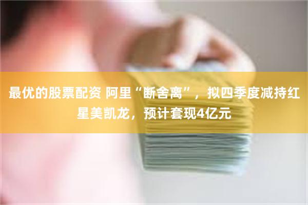 最优的股票配资 阿里“断舍离”，拟四季度减持红星美凯龙，预计套现4亿元