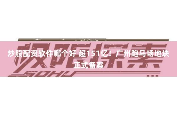 炒股配资软件哪个好 超151亿！广州跑马场地块正式备案