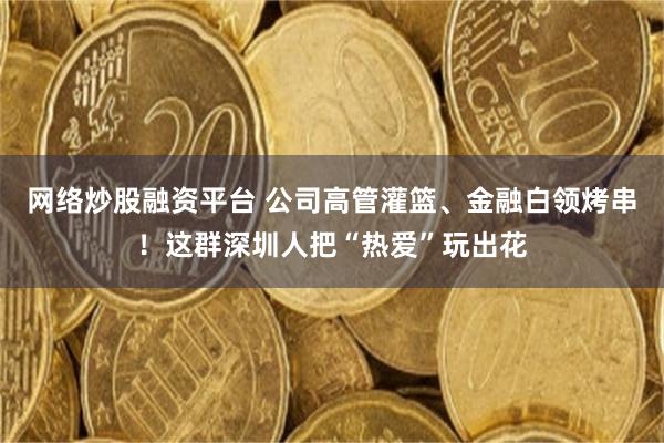 网络炒股融资平台 公司高管灌篮、金融白领烤串！这群深圳人把“热爱”玩出花
