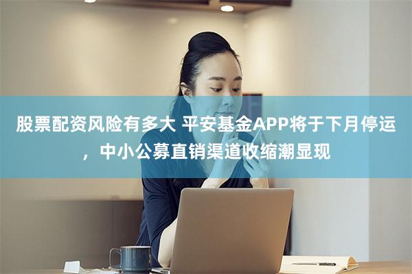 股票配资风险有多大 平安基金APP将于下月停运，中小公募直销渠道收缩潮显现
