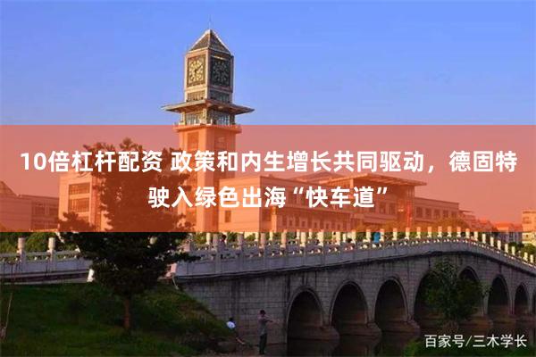 10倍杠杆配资 政策和内生增长共同驱动，德固特驶入绿色出海“快车道”