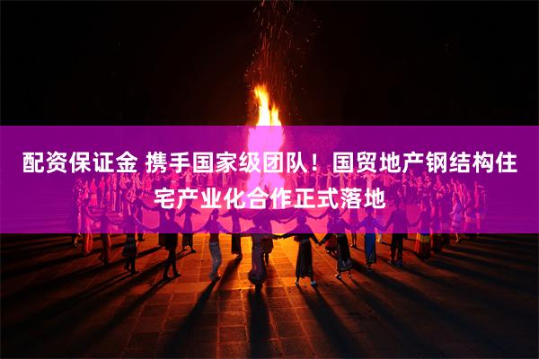 配资保证金 携手国家级团队！国贸地产钢结构住宅产业化合作正式落地