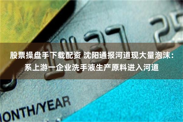 股票操盘手下载配资 沈阳通报河道现大量泡沫：系上游一企业洗手液生产原料进入河道