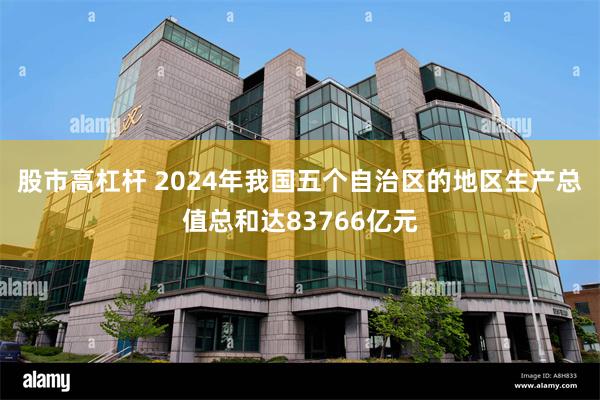 股市高杠杆 2024年我国五个自治区的地区生产总值总和达83766亿元