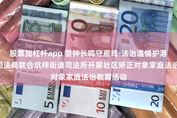 股票加杠杆app 警钟长鸣守底线·法治温情护港湾 ——区司法局联合坑梓街道司法所开展社区矫正对象家庭法治教育活动