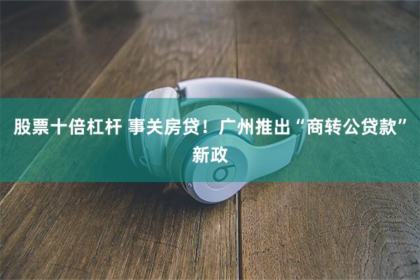 股票十倍杠杆 事关房贷！广州推出“商转公贷款”新政