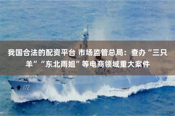 我国合法的配资平台 市场监管总局：查办“三只羊”“东北雨姐”等电商领域重大案件