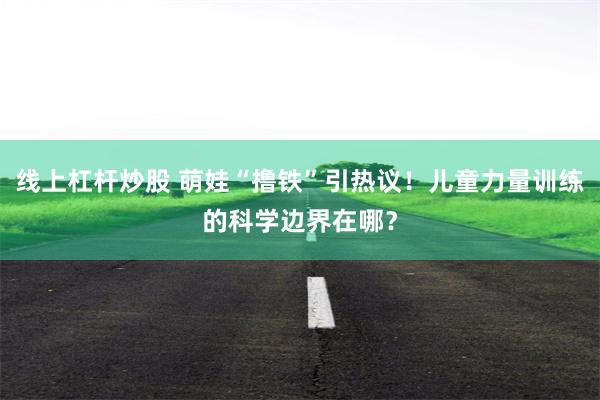 线上杠杆炒股 萌娃“撸铁”引热议！儿童力量训练的科学边界在哪？