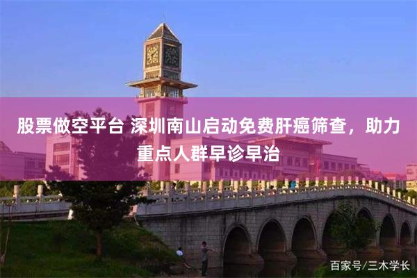 股票做空平台 深圳南山启动免费肝癌筛查，助力重点人群早诊早治