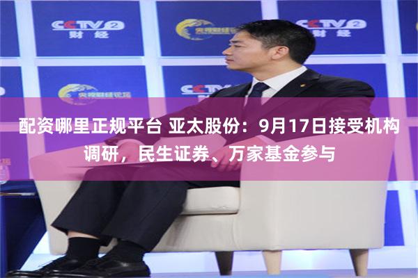 配资哪里正规平台 亚太股份:9月17日接受机构调研,民生证券、万家基金参与