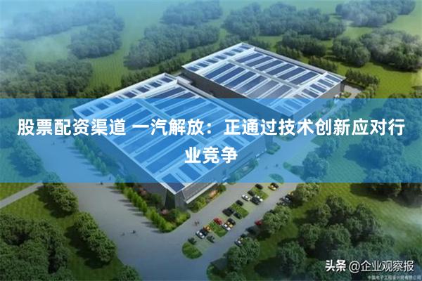 股票配资渠道 一汽解放：正通过技术创新应对行业竞争