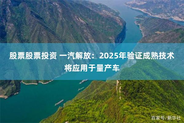 股票股票投资 一汽解放：2025年验证成熟技术将应用于量产车