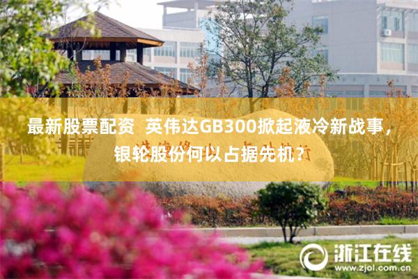 最新股票配资  英伟达GB300掀起液冷新战事，银轮股份何以占据先机？