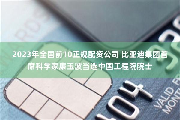 2023年全国前10正规配资公司 比亚迪集团首席科学家廉玉波当选中国工程院院士