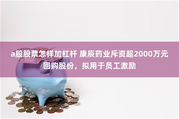 a股股票怎样加杠杆 康辰药业斥资超2000万元回购股份，拟用于员工激励