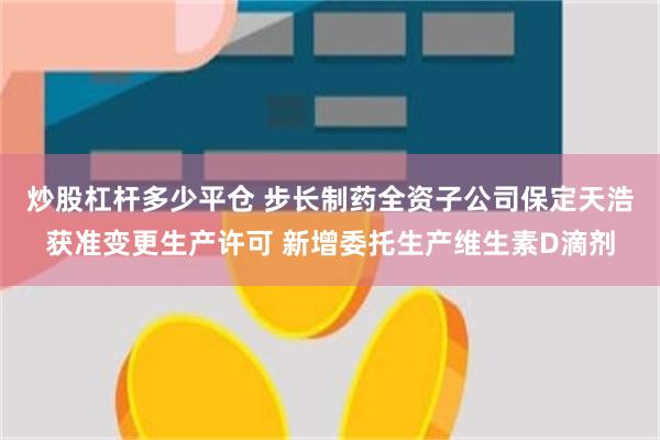 炒股杠杆多少平仓 步长制药全资子公司保定天浩获准变更生产许可 新增委托生产维生素D滴剂