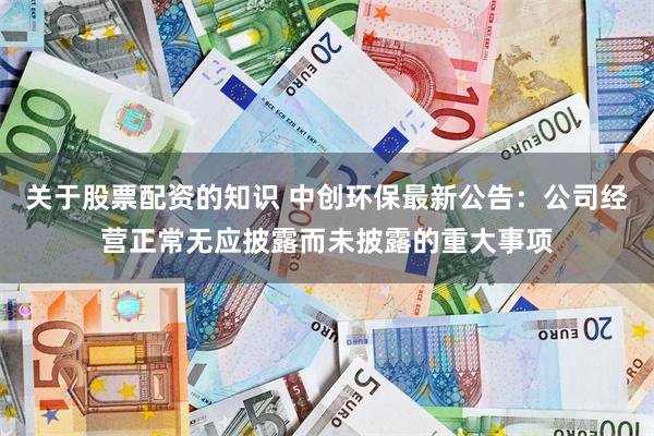 关于股票配资的知识 中创环保最新公告：公司经营正常无应披露而未披露的重大事项