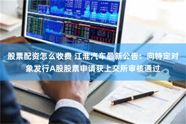 股票配资怎么收费 江淮汽车最新公告：向特定对象发行A股股票申请获上交所审核通过